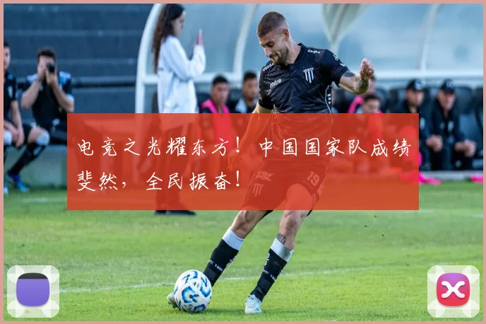 电竞之光耀东方!中国国家队成绩斐然,全民振奋!