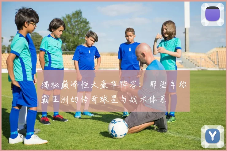 揭秘巅峰恒大豪华阵容:那些年称霸亚洲的传奇球星与战术体系